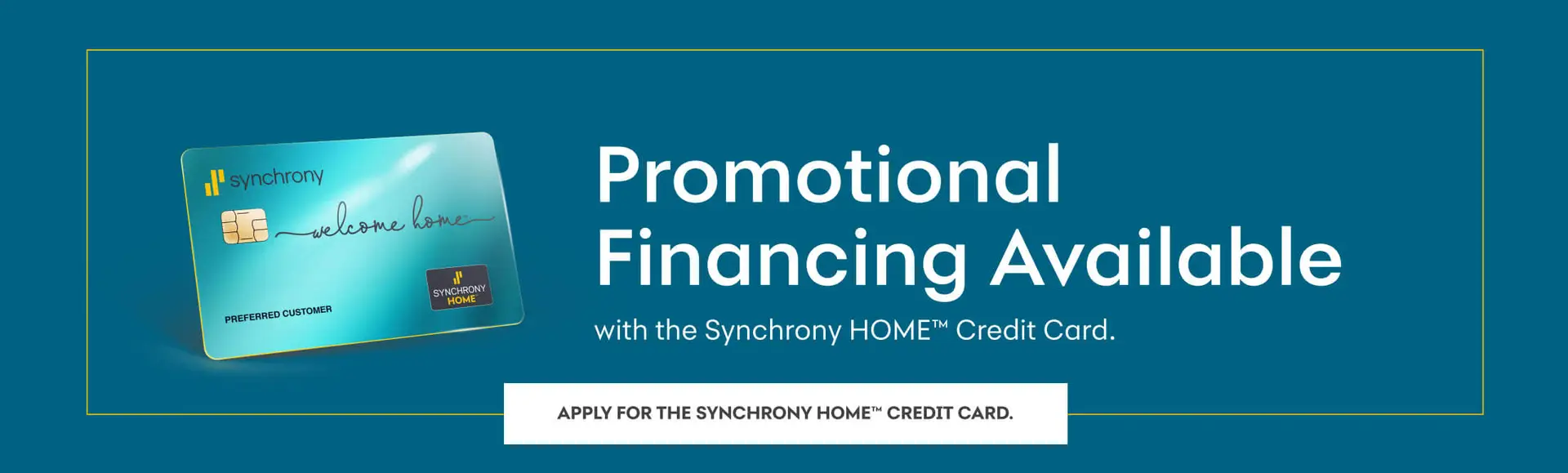 Promotional Financing Available with the Synchrony Home Credit Card. Apply for the Synchrony Home Credit Card.